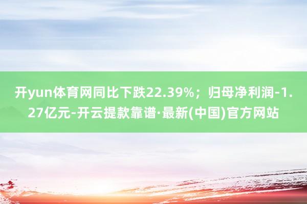 開yun體育網(wǎng)同比下跌22.39%;歸母凈利潤-1.27億元-開云提款靠譜·最新(中國)官方網(wǎng)站