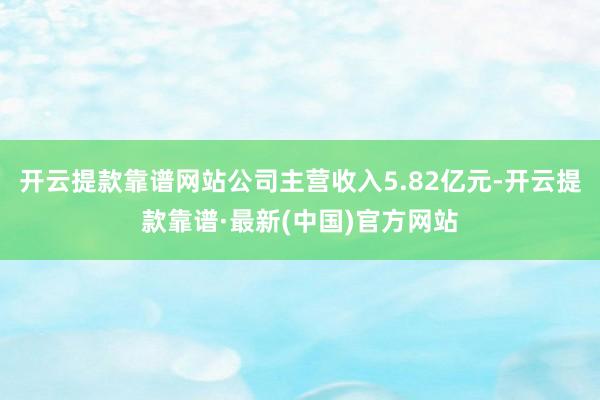開云提款靠譜網站公司主營收入5.82億元-開云提款靠譜·最新(中國)官方網站
