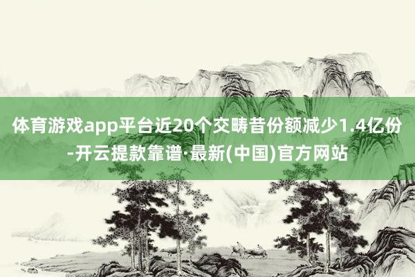 體育游戲app平臺(tái)近20個(gè)交疇昔份額減少1.4億份-開云提款靠譜·最新(中國(guó))官方網(wǎng)站