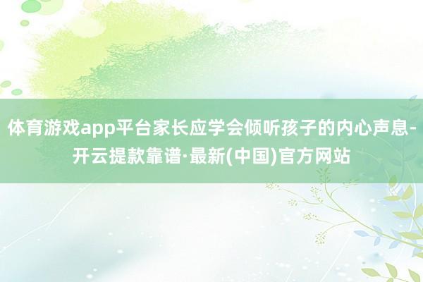 體育游戲app平臺家長應學會傾聽孩子的內心聲息-開云提款靠譜·最新(中國)官方網站