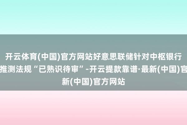 開云體育(中國)官方網站好意思聯儲針對中樞銀行問題的推測法規“已熟識待審”-開云提款靠譜·最新(中國)官方網站