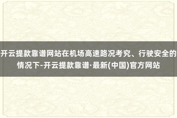 開云提款靠譜網站在機場高速路況考究、行駛安全的情況下-開云提款靠譜·最新(中國)官方網站