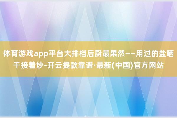 體育游戲app平臺(tái)大排檔后廚最果然——用過的鹽曬干接著炒-開云提款靠譜·最新(中國(guó))官方網(wǎng)站