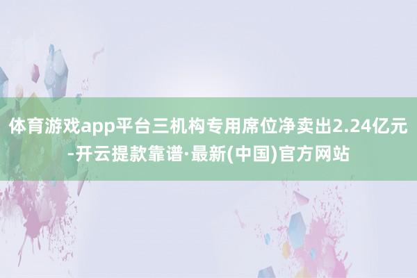 體育游戲app平臺三機構專用席位凈賣出2.24億元-開云提款靠譜·最新(中國)官方網站